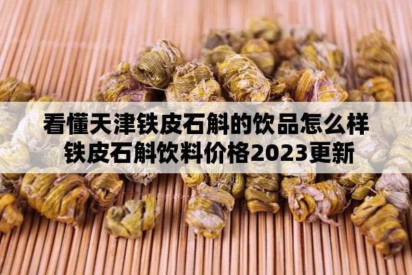 看懂天津铁皮石斛的饮品怎么样 铁皮石斛饮料价格2023更新